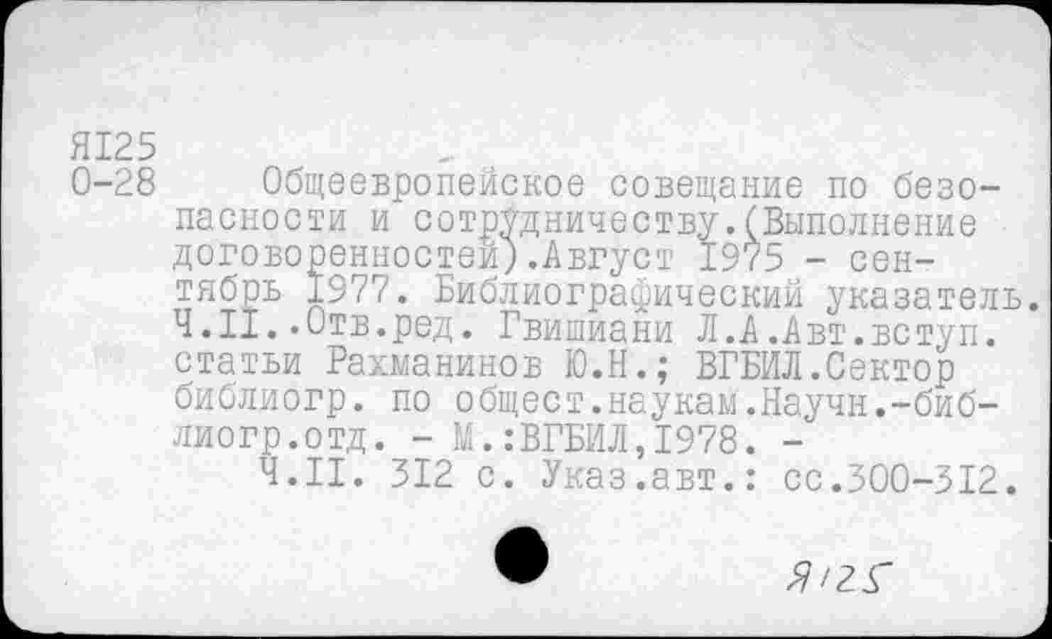 ﻿Я125
0-28 Общеевропейское совещание по безопасности и сотрудничеству.(Выполнение договоренностей;.Август 1975 - сентябрь 1977. Библиографический указатель.
Ч. II..Отв.ред. Гвишиани Л.А.Авт.вступ. статьи Рахманинов Ю.Н.; ВГБИЛ.Сектор библиогр. по общест.наукам.Научн.-биб-лиогр.отд. - М.:ВГБИЛ,1978. -
Ч.П. 312 с. Указ.авт.: сс.300-312.